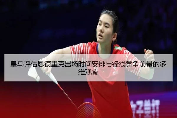 皇马评估恩德里克出场时间安排与锋线竞争前景的多维观察