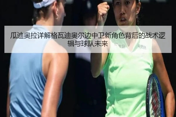 瓜迪奥拉详解格瓦迪奥尔边中卫新角色背后的战术逻辑与球队未来
